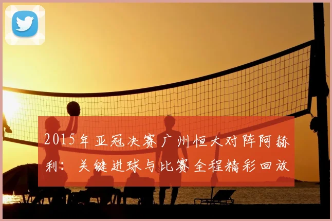 2015年亚冠决赛广州恒大对阵阿赫利:关键进球与比赛全程精彩回放