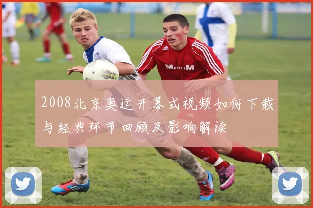 2008北京奥运开幕式视频如何下载与经典环节回顾及影响解读