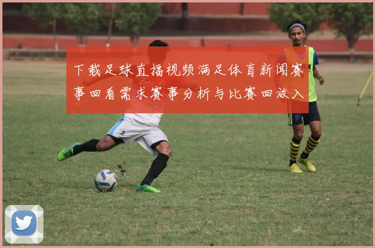 下载足球直播视频满足体育新闻赛事回看需求赛事分析与比赛回放入口整理