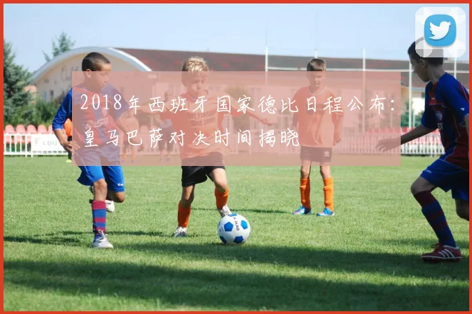 2018年西班牙国家德比日程公布：皇马巴萨对决时间揭晓