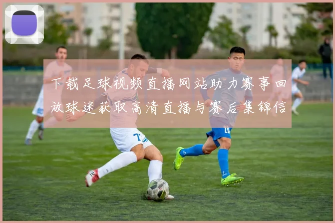 下载足球视频直播网站助力赛事回放球迷获取高清直播与赛后集锦信息