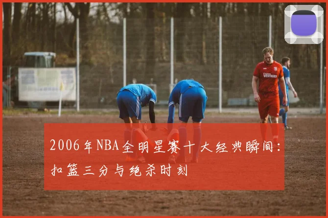 2006年NBA全明星赛十大经典瞬间：扣篮三分与绝杀时刻