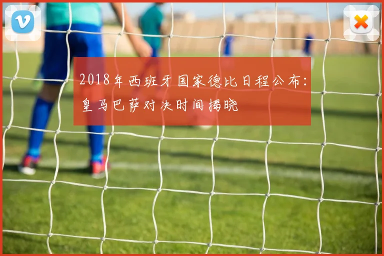 2018年西班牙国家德比日程公布：皇马巴萨对决时间揭晓