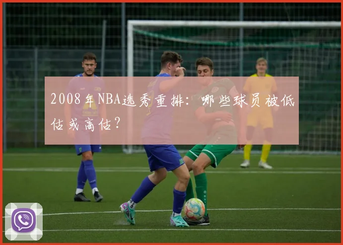 2008年NBA选秀重排：哪些球员被低估或高估？