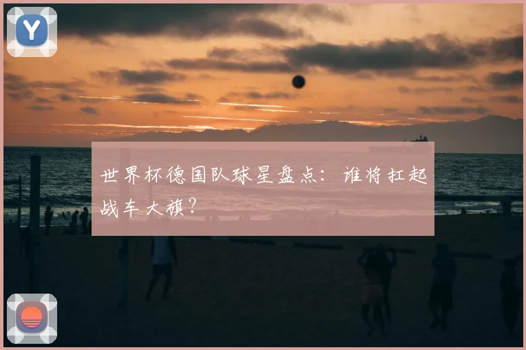 世界杯德国队球星盘点：谁将扛起战车大旗？
