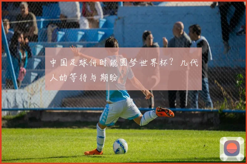 中国足球何时能圆梦世界杯?几代人的等待与期盼