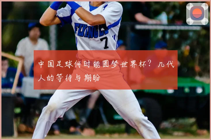 中国足球何时能圆梦世界杯?几代人的等待与期盼