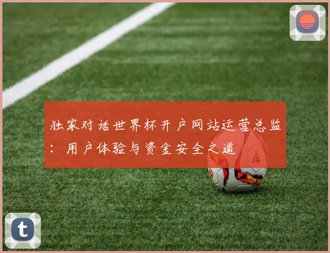 独家对话世界杯开户网站运营总监:用户体验与资金安全之道