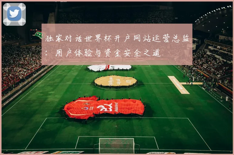 独家对话世界杯开户网站运营总监:用户体验与资金安全之道