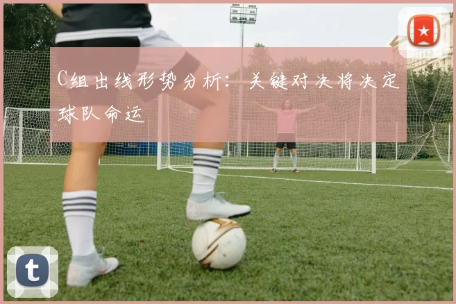 C组出线形势分析:关键对决将决定球队命运