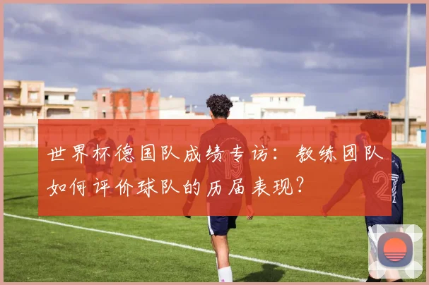 世界杯德国队成绩专访：教练团队如何评价球队的历届表现？
