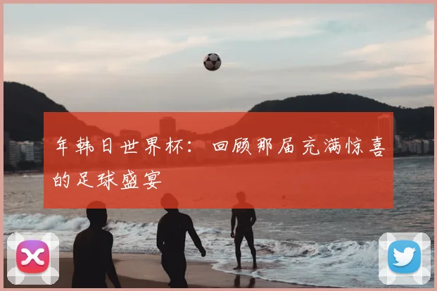 年韩日世界杯：回顾那届充满惊喜的足球盛宴